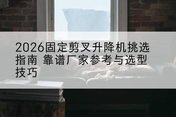 醴陵固定剪叉升降机厂家推荐-2026固定剪叉升降机挑选指南 靠谱厂家参考与选型技巧