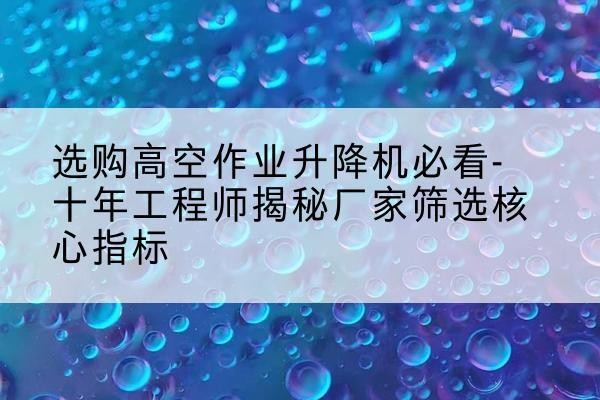 醴陵高空作业升降机厂家推荐-选购高空作业升降机必看-十年工程师揭秘厂家筛选核心指标
