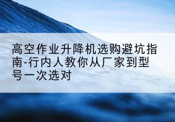 醴陵升降平台厂家-高空作业升降机选购避坑指南-行内人教你从厂家到型号一次选对