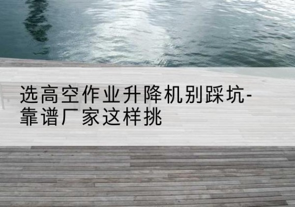 醴陵剪叉式升降机厂家-选高空作业升降机别踩坑-靠谱厂家这样挑