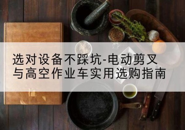 醴陵电动剪叉升降平台怎么选-选对设备不踩坑-电动剪叉与高空作业车实用选购指南