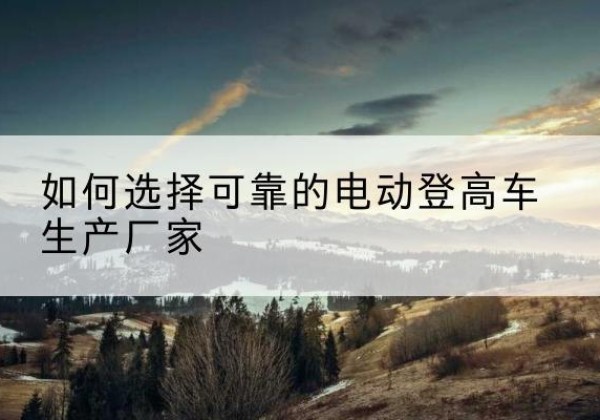 醴陵电动登高车厂家-如何选择可靠的电动登高车生产厂家