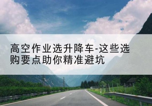 醴陵升降车厂家-高空作业选升降车-这些选购要点助你*避坑