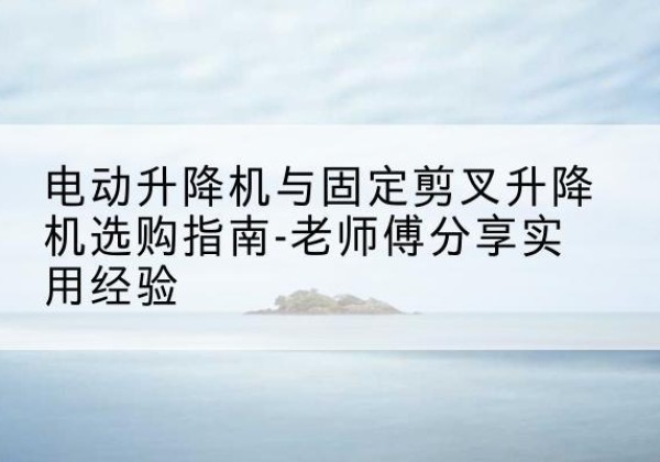 醴陵电动升降机怎么选-电动升降机与固定剪叉升降机选购指南-老师傅分享实用经验