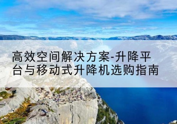 醴陵升降平台厂家-*空间解决方案-升降平台与移动式升降机选购指南