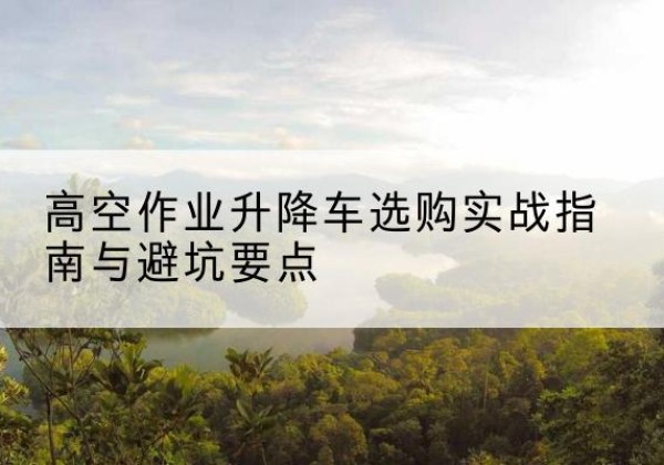 醴陵升降车怎么选-高空作业升降车选购实战指南与避坑要点