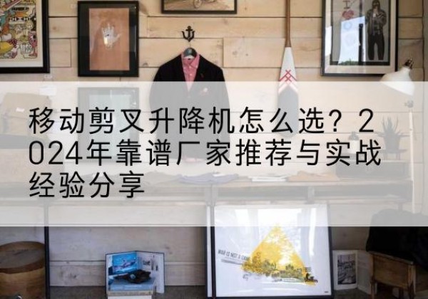 醴陵升降平台厂家推荐-移动剪叉升降机怎么选？2024年靠谱厂家推荐与实战经验分享