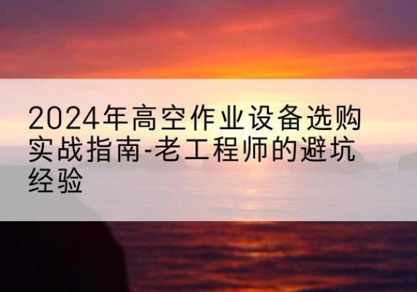 醴陵高空作业升降机厂家推荐-2024年高空作业设备选购实战指南-老工程师的避坑经验