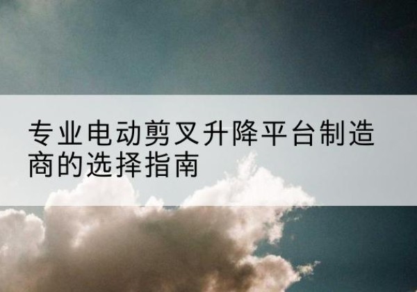 醴陵电动剪叉升降平台厂家-专业电动剪叉升降平台制造商的选择指南