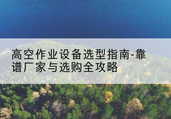醴陵升降车厂家-高空作业设备选型指南-靠谱厂家与选购全攻略