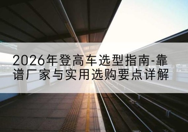 醴陵登高车厂家推荐-2026年登高车选型指南-靠谱厂家与实用选购要点详解