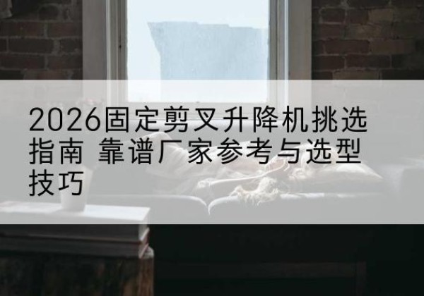 醴陵固定剪叉升降机厂家推荐-2026固定剪叉升降机挑选指南 靠谱厂家参考与选型技巧