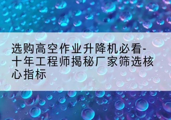 醴陵高空作业升降机厂家推荐-选购高空作业升降机必看-十年工程师揭秘厂家筛选核心指标