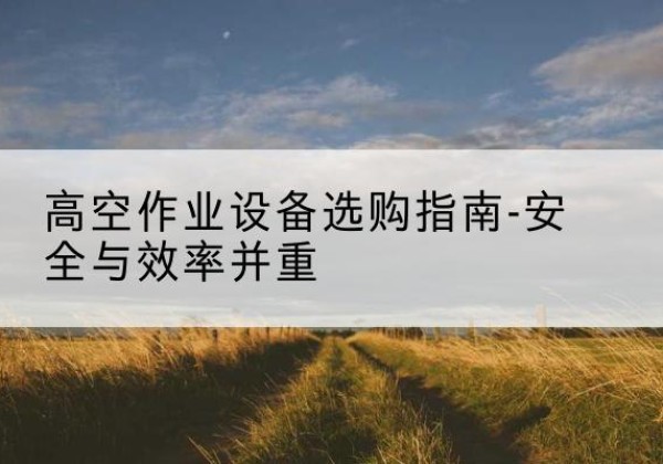 醴陵登高车怎么选-高空作业设备选购指南-安全与效率并重